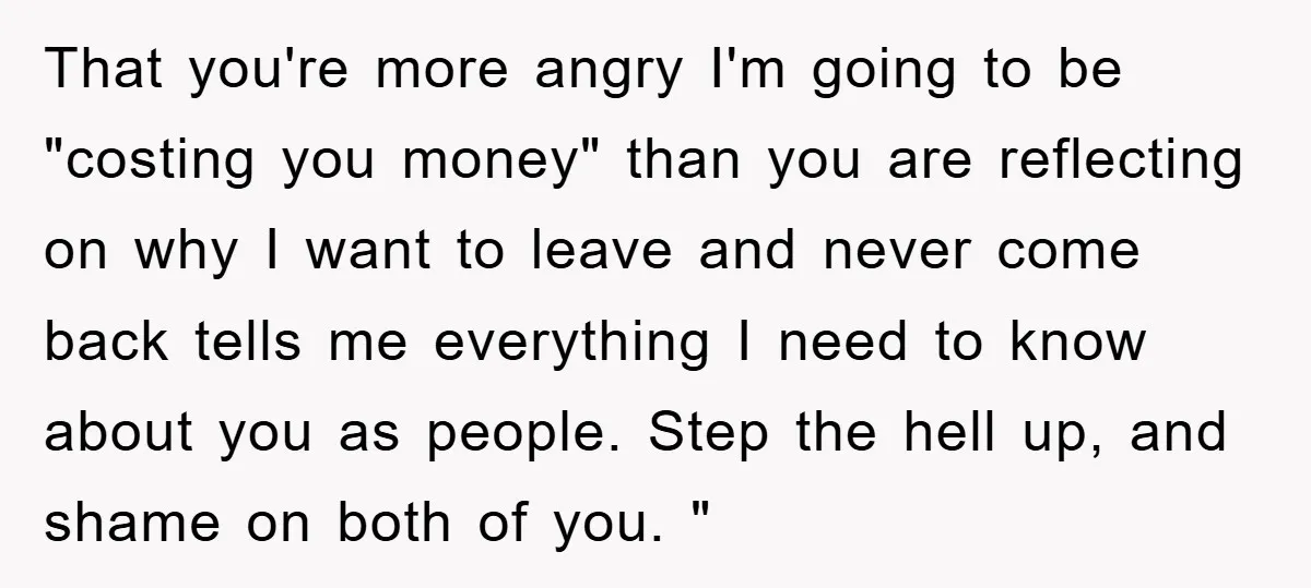 That you're more angry I'm going to be "costing you money" than you are reflecting on why I want to leave and never come back tells me everything I need...