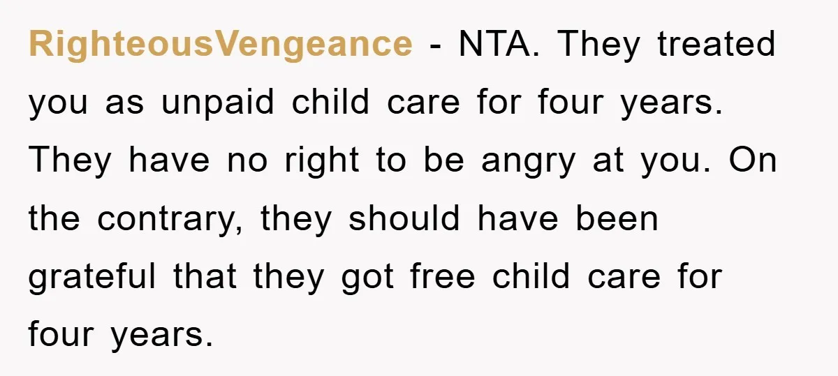 RighteousVengeance − NTA. They treated you as unpaid child care for four years. They have no right to be angry at you. On the contrary, they should have been grateful...