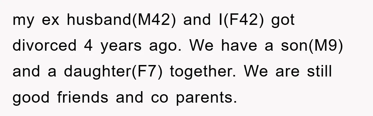 my ex husband(M42) and I(F42) got divorced 4 years ago. We have a son(M9) and a daughter(F7) together. We are still good friends and co parents.