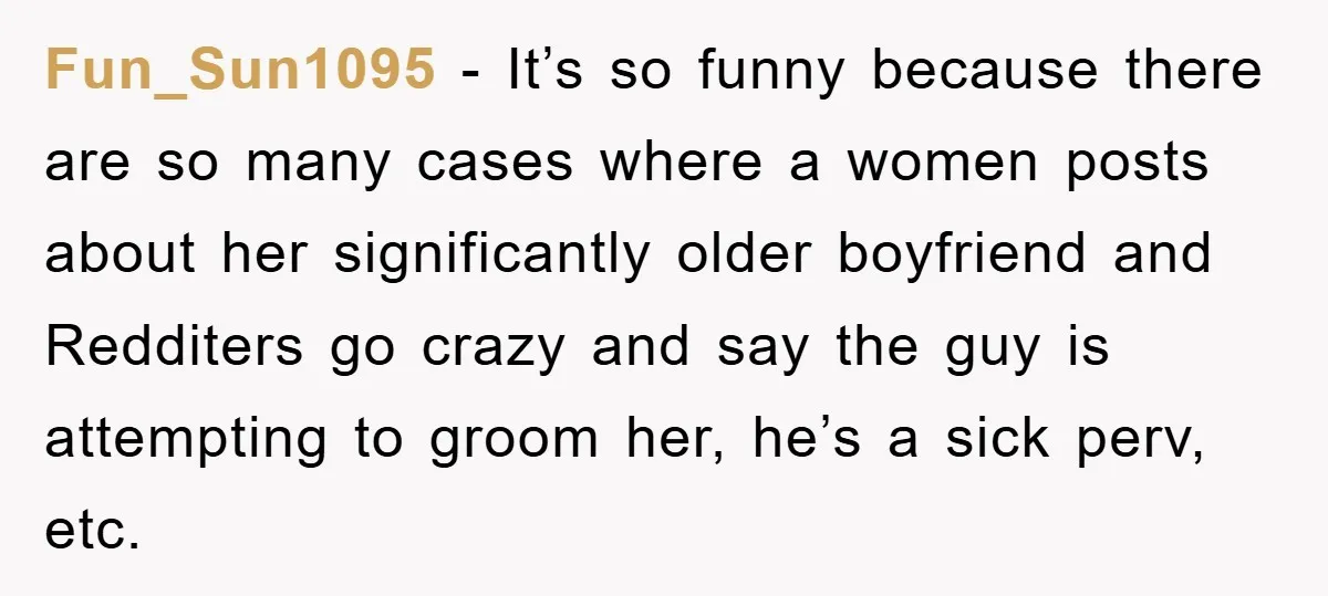 Fun_Sun1095 − It’s so funny because there are so many cases where a women posts about her significantly older boyfriend and Redditers go crazy and say the guy is attempting...
