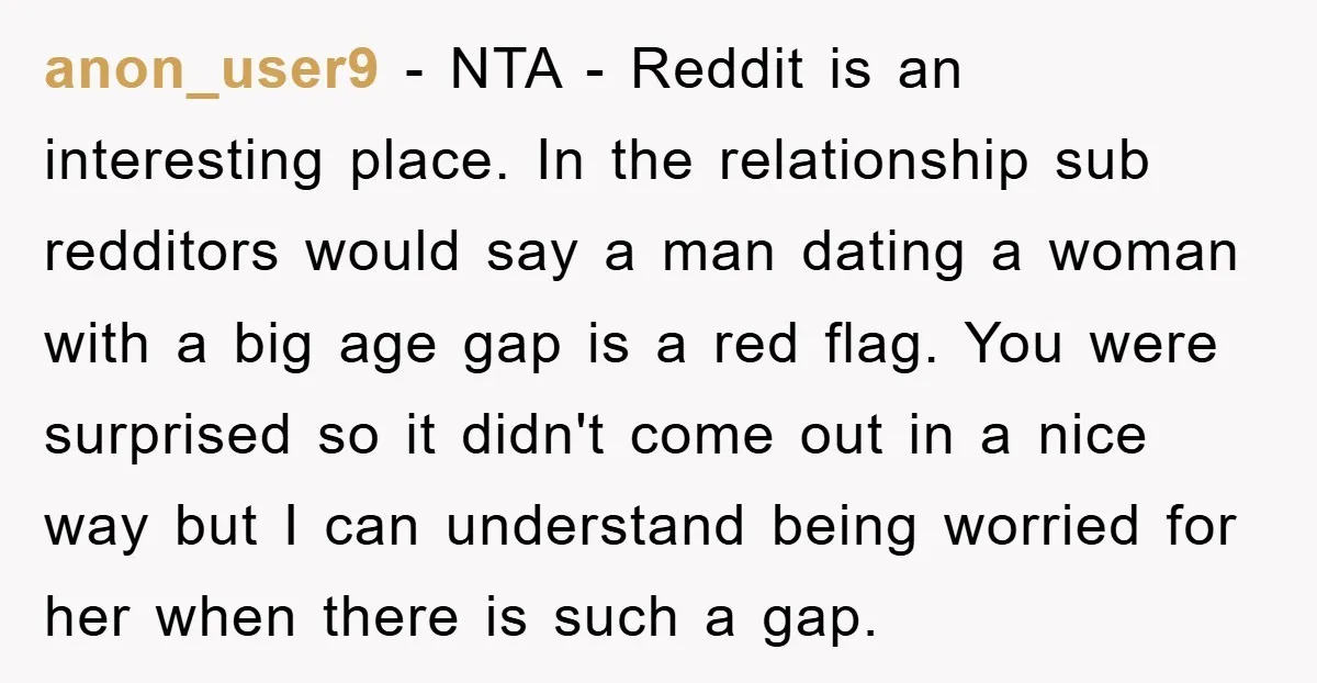 anon_user9 − NTA - Reddit is an interesting place. In the relationship sub redditors would say a man dating a woman with a big age gap is a red flag....