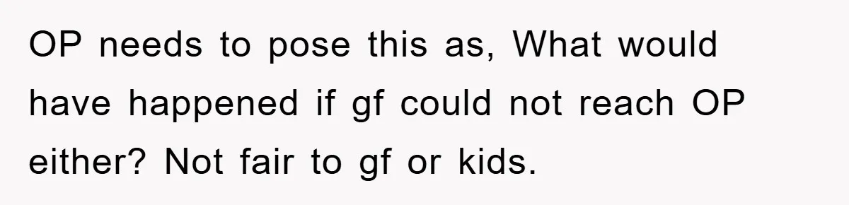 OP needs to pose this as, What would have happened if gf could not reach OP either? Not fair to gf or kids.