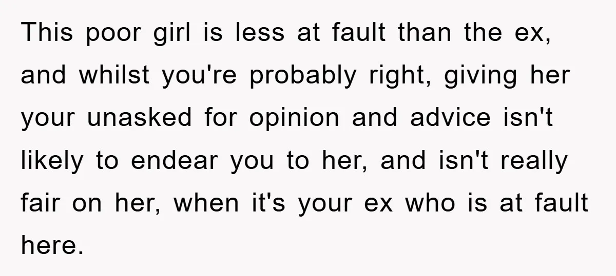 This poor girl is less at fault than the ex, and whilst you're probably right, giving her your unasked for opinion and advice isn't likely to endear you to her,...
