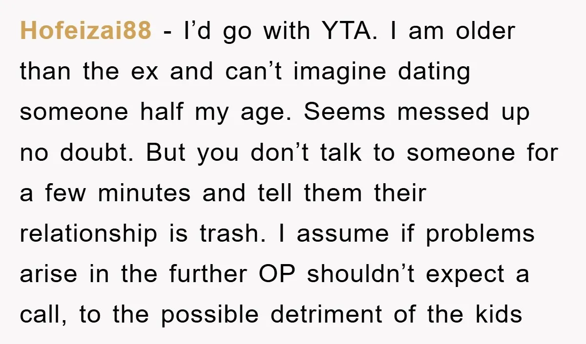 Hofeizai88 − I’d go with YTA. I am older than the ex and can’t imagine dating someone half my age. Seems messed up no doubt. But you don’t talk to...