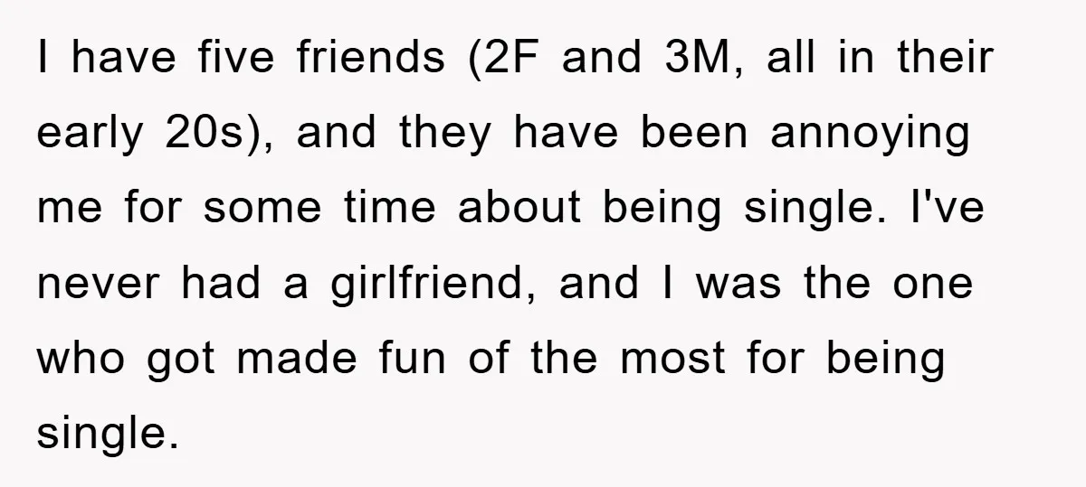 I have five friends (2F and 3M, all in their early 20s), and they have been annoying me for some time about being single. I've never had a girlfriend, and...