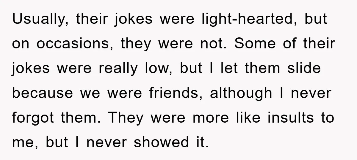 Usually, their jokes were light-hearted, but on occasions, they were not. Some of their jokes were really low, but I let them slide because we were friends, although I never...