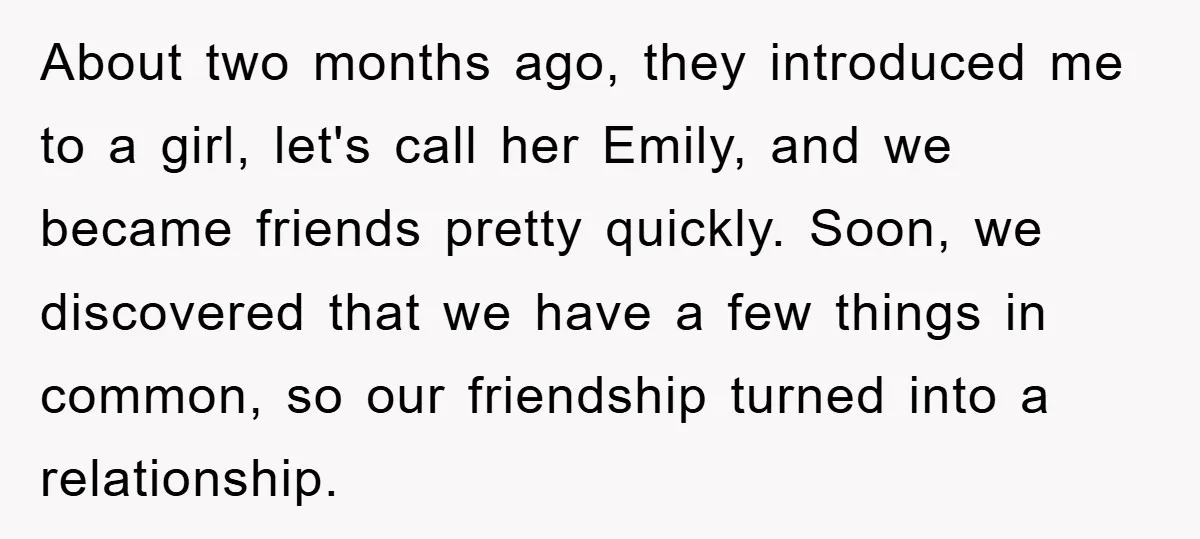 About two months ago, they introduced me to a girl, let's call her Emily, and we became friends pretty quickly. Soon, we discovered that we have a few things in...