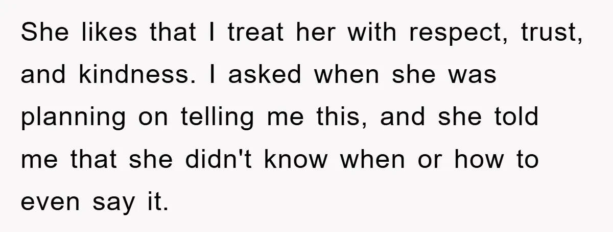 She likes that I treat her with respect, trust, and kindness. I asked when she was planning on telling me this, and she told me that she didn't know when...