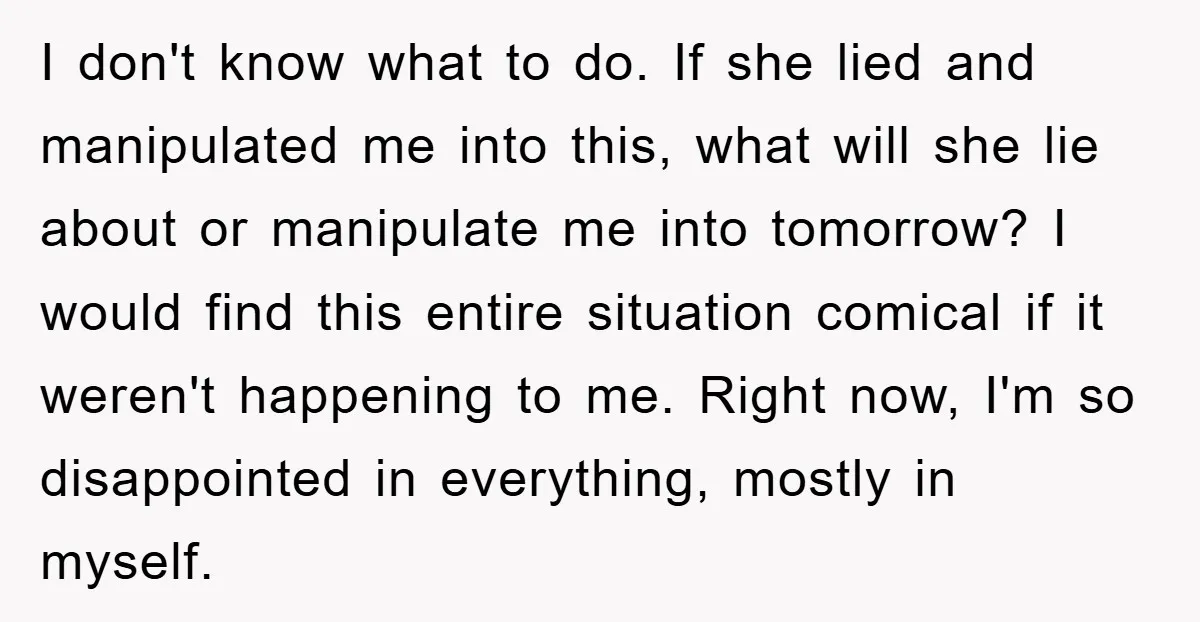 I don't know what to do. If she lied and manipulated me into this, what will she lie about or manipulate me into tomorrow? I would find this entire situation...