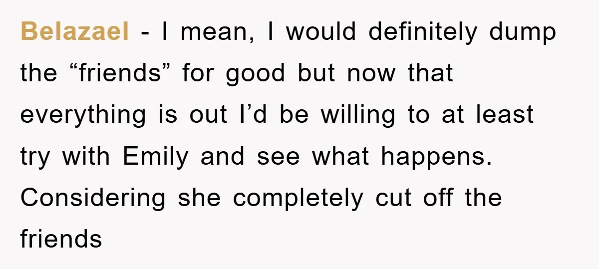 Belazael - I mean, I would definitely dump the “friends” for good but now that everything is out I’d be willing to at least try with Emily and see what...