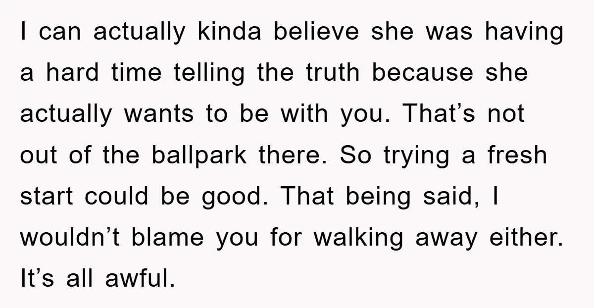 I can actually kinda believe she was having a hard time telling the truth because she actually wants to be with you. That’s not out of the ballpark there. So...