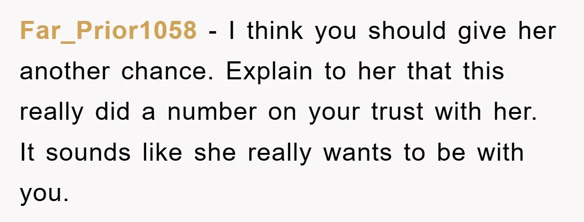 Far_Prior1058 - I think you should give her another chance. Explain to her that this really did a number on your trust with her. It sounds like she really wants...