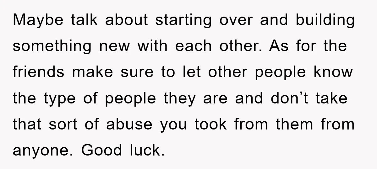 Maybe talk about starting over and building something new with each other. As for the friends make sure to let other people know the type of people they are and...