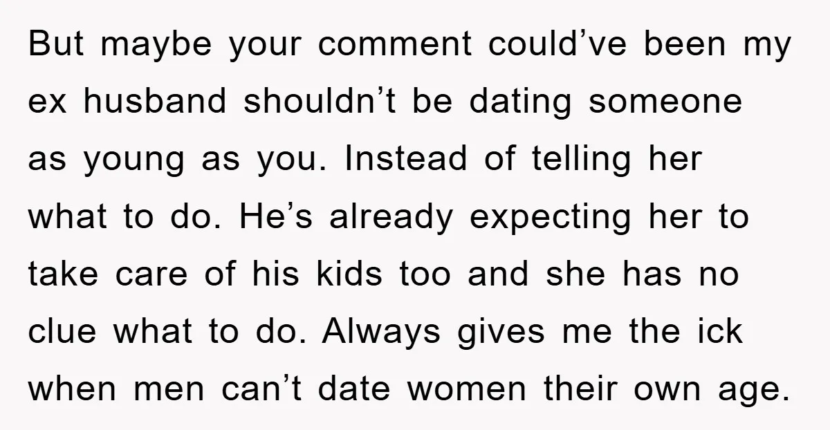 But maybe your comment could’ve been my ex husband shouldn’t be dating someone as young as you. Instead of telling her what to do. He’s already expecting her to take...