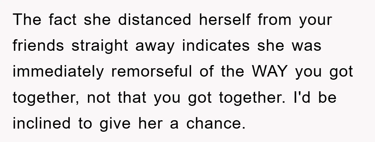 The fact she distanced herself from your friends straight away indicates she was immediately remorseful of the WAY you got together, not that you got together. I'd be inclined to...