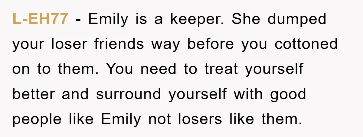 L-EH77 - Emily is a keeper. She dumped your loser friends way before you cottoned on to them. You need to treat yourself better and surround yourself with good people...