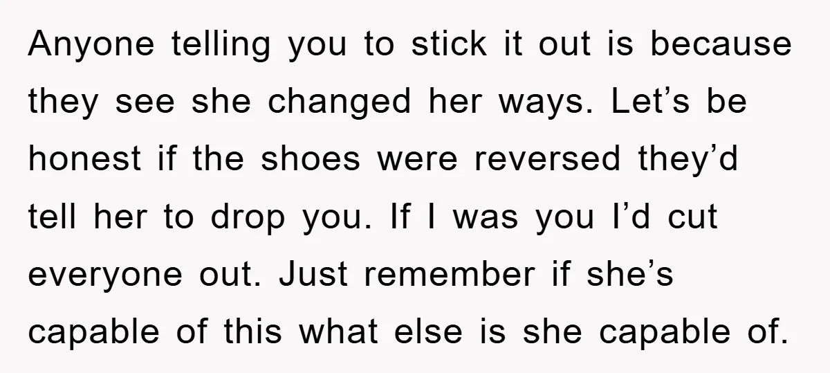 Anyone telling you to stick it out is because they see she changed her ways. Let’s be honest if the shoes were reversed they’d tell her to drop you. If...