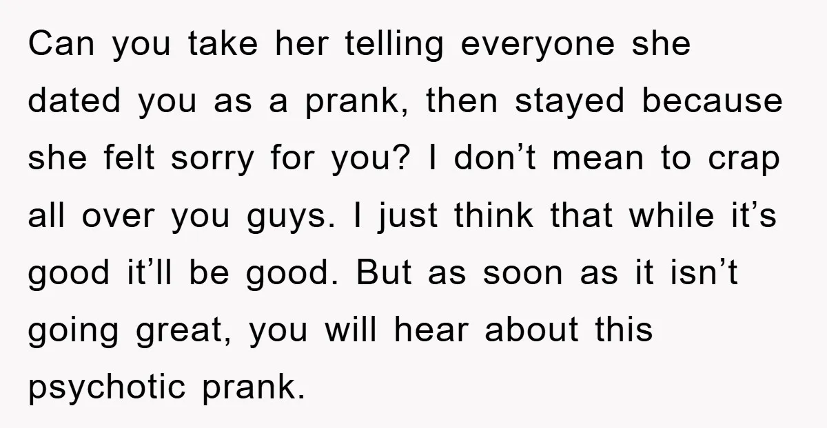 Can you take her telling everyone she dated you as a prank, then stayed because she felt sorry for you? I don’t mean to crap all over you guys. I...