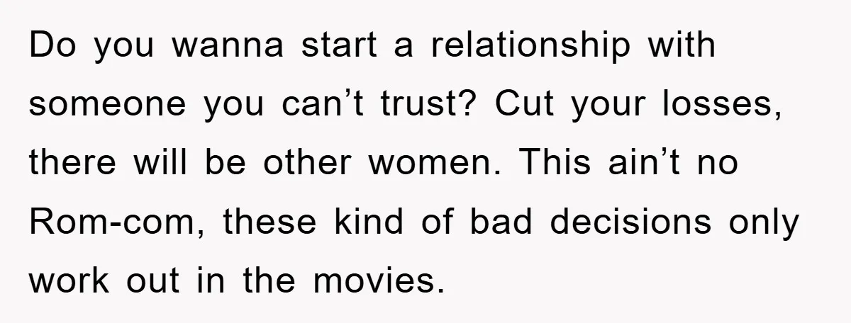 Do you wanna start a relationship with someone you can’t trust? Cut your losses, there will be other women. This ain’t no Rom-com, these kind of bad decisions only work...