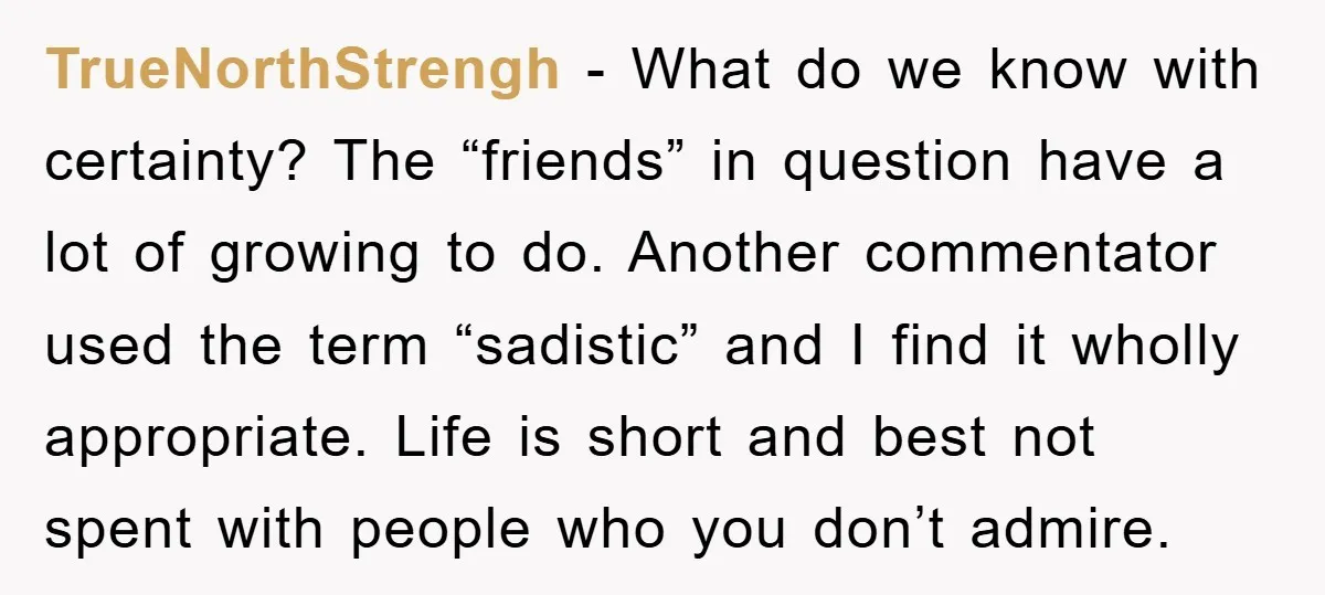 TrueNorthStrengh - What do we know with certainty? The “friends” in question have a lot of growing to do. Another commentator used the term “sadistic” and I find it wholly...