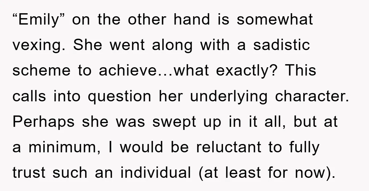 “Emily” on the other hand is somewhat vexing. She went along with a sadistic scheme to achieve…what exactly? This calls into question her underlying character. Perhaps she was swept up...