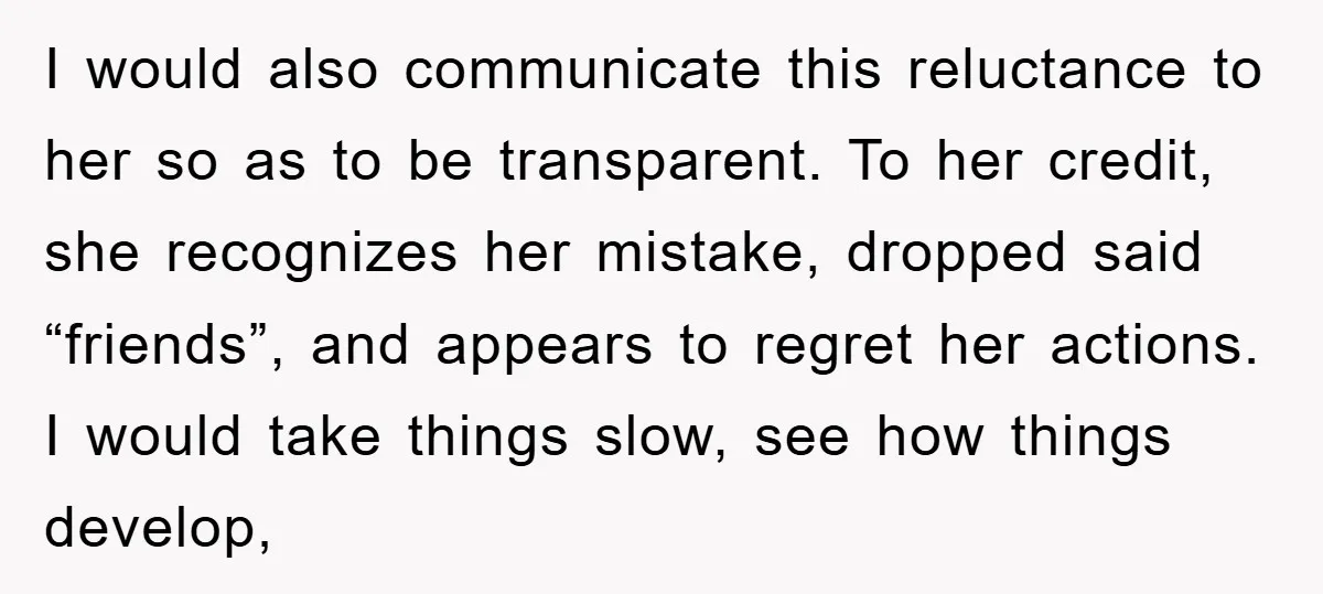 I would also communicate this reluctance to her so as to be transparent. To her credit, she recognizes her mistake, dropped said “friends”, and appears to regret her actions. I...