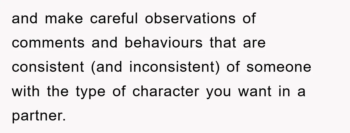 and make careful observations of comments and behaviours that are consistent (and inconsistent) of someone with the type of character you want in a partner.