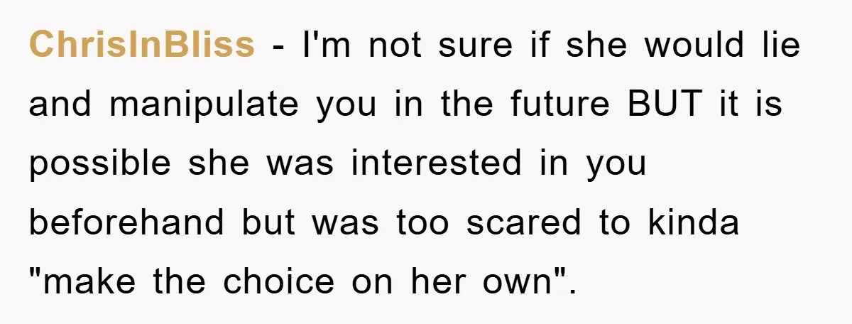 ChrisInBliss - I'm not sure if she would lie and manipulate you in the future BUT it is possible she was interested in you beforehand but was too scared to...