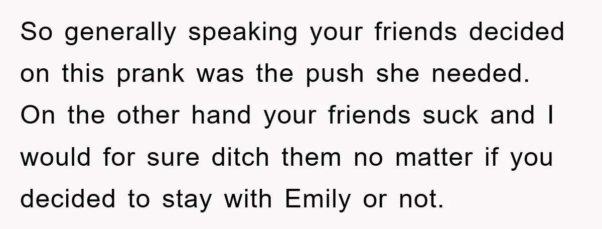 So generally speaking your friends decided on this prank was the push she needed. On the other hand your friends suck and I would for sure ditch them no matter...