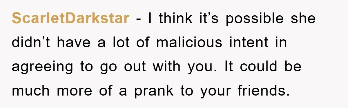 ScarletDarkstar - I think it’s possible she didn’t have a lot of malicious intent in agreeing to go out with you. It could be much more of a prank to...