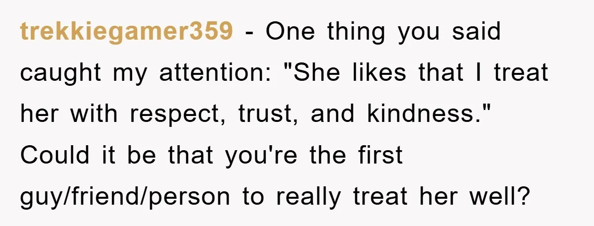 trekkiegamer359 - One thing you said caught my attention: "She likes that I treat her with respect, trust, and kindness." Could it be that you're the first guy/friend/person to really...