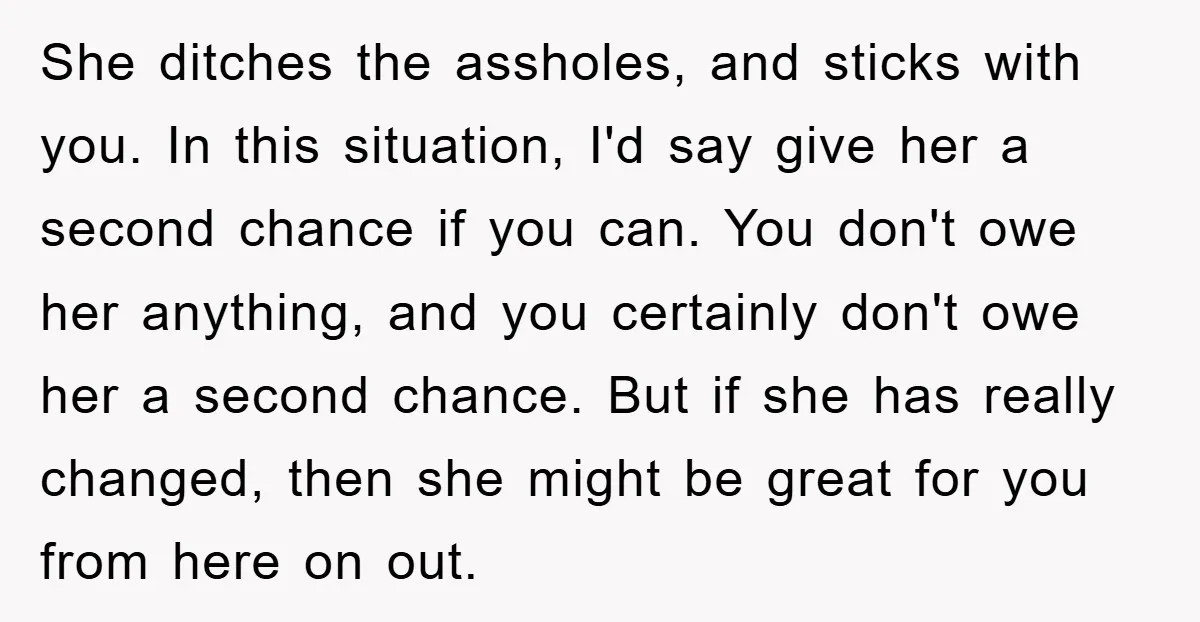 She ditches the assholes, and sticks with you. In this situation, I'd say give her a second chance if you can. You don't owe her anything, and you certainly don't...