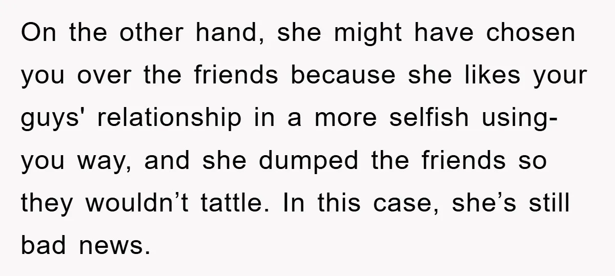On the other hand, she might have chosen you over the friends because she likes your guys' relationship in a more selfish using-you way, and she dumped the friends so...