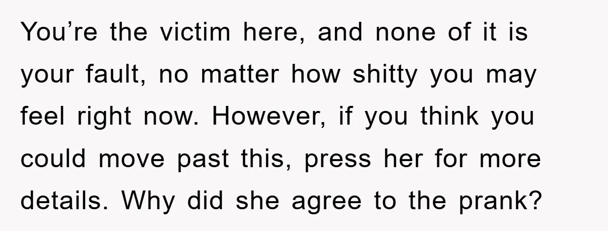You’re the victim here, and none of it is your fault, no matter how shitty you may feel right now. However, if you think you could move past this, press...