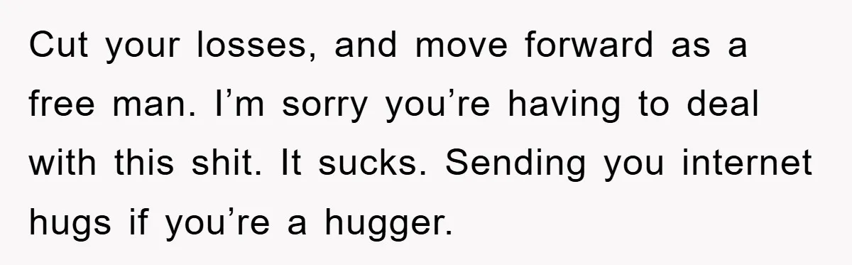 Cut your losses, and move forward as a free man. I’m sorry you’re having to deal with this shit. It sucks. Sending you internet hugs if you’re a hugger.