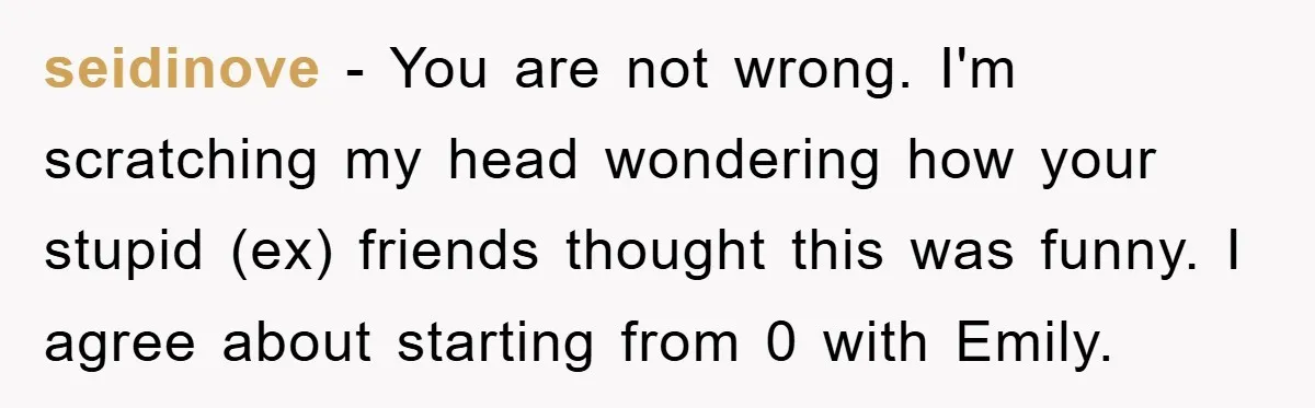 seidinove - You are not wrong. I'm scratching my head wondering how your stupid (ex) friends thought this was funny. I agree about starting from 0 with Emily.