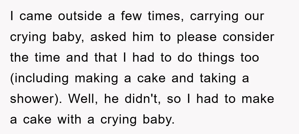 I came outside a few times, carrying our crying baby, asked him to please consider the time and that I had to do things too (including making a cake and...