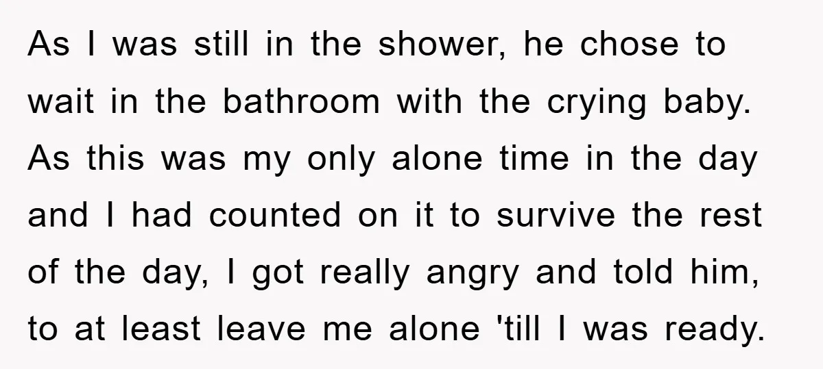 As I was still in the shower, he chose to wait in the bathroom with the crying baby. As this was my only alone time in the day and I...