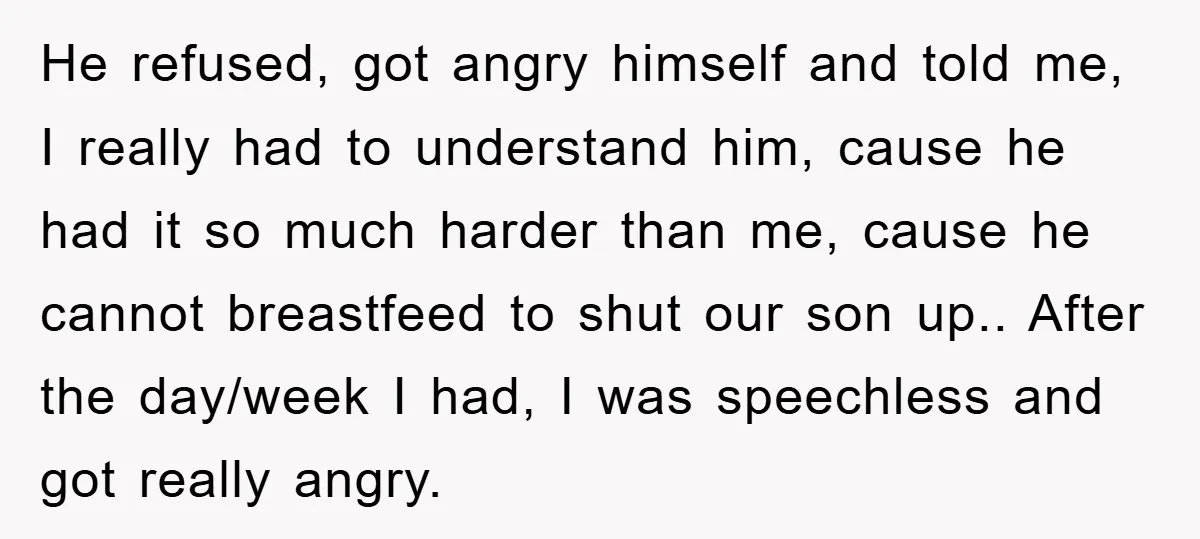 He refused, got angry himself and told me, I really had to understand him, cause he had it so much harder than me, cause he cannot breastfeed to shut our...