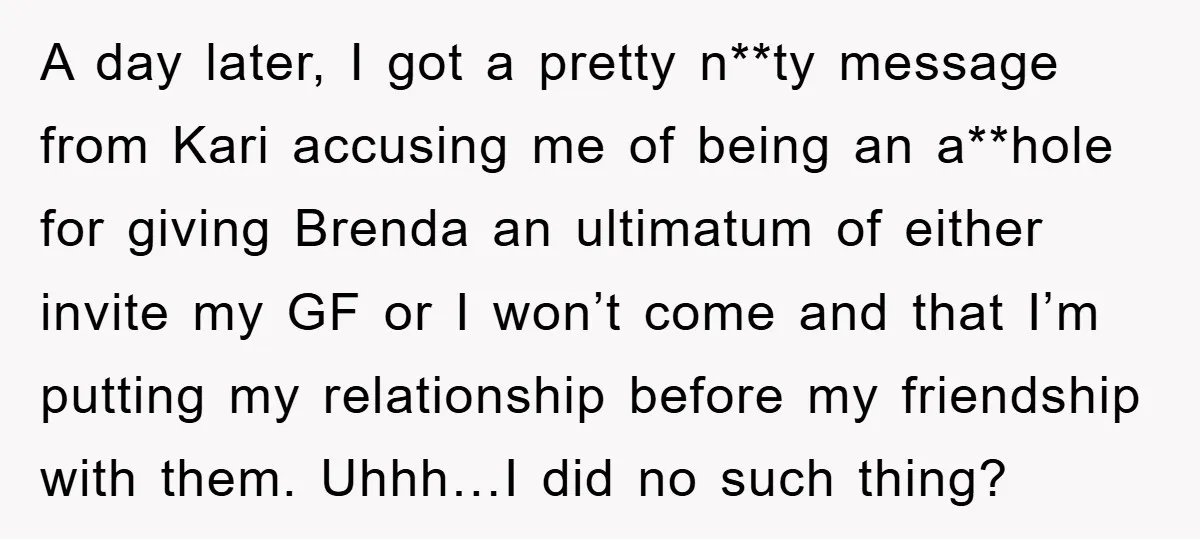A day later, I got a pretty n**ty message from Kari accusing me of being an a**hole for giving Brenda an ultimatum of either invite my GF or I won’t...