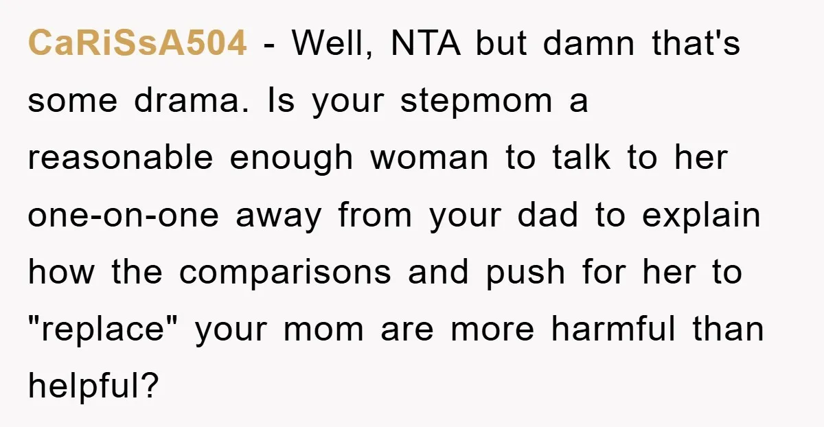 CaRiSsA504 − Well, NTA but damn that's some drama. Is your stepmom a reasonable enough woman to talk to her one-on-one away from your dad to explain how the comparisons...
