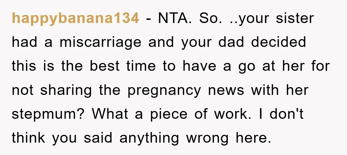 happybanana134 − NTA. So. ..your sister had a miscarriage and your dad decided this is the best time to have a go at her for not sharing the pregnancy news...