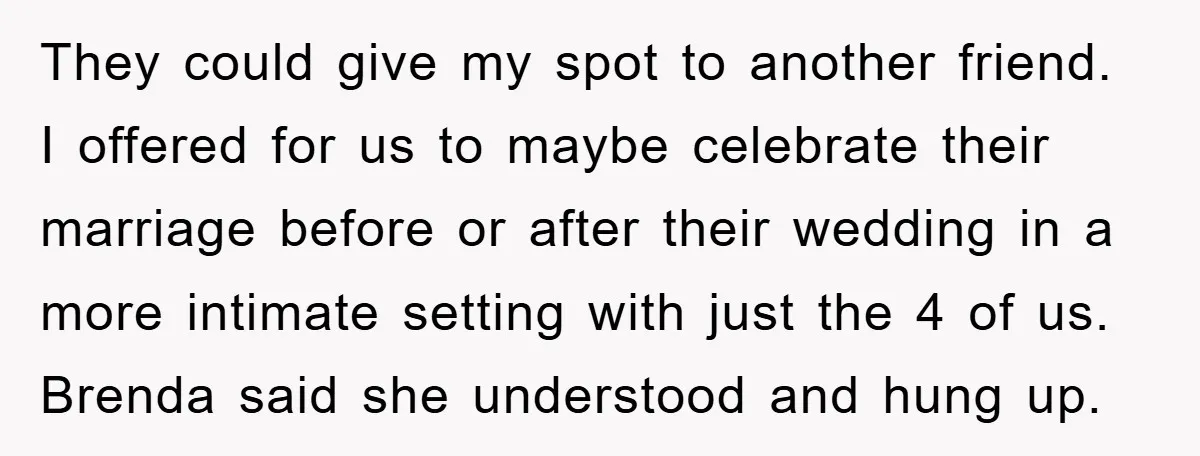 They could give my spot to another friend. I offered for us to maybe celebrate their marriage before or after their wedding in a more intimate setting with just the...