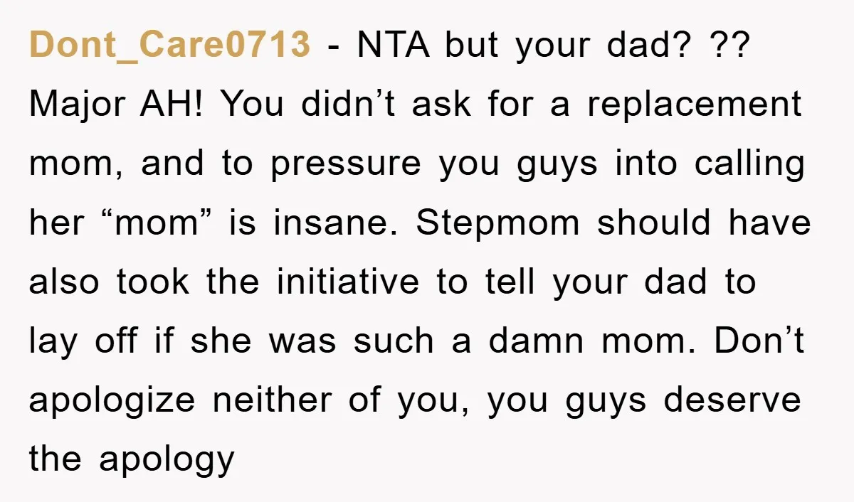 Dont_Care0713 − NTA but your dad? ?? Major AH! You didn’t ask for a replacement mom, and to pressure you guys into calling her “mom” is insane. Stepmom should have...