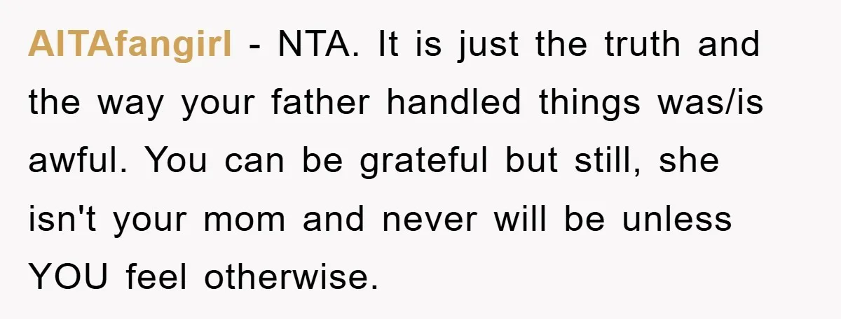 AITAfangirl − NTA. It is just the truth and the way your father handled things was/is awful. You can be grateful but still, she isn't your mom and never will...