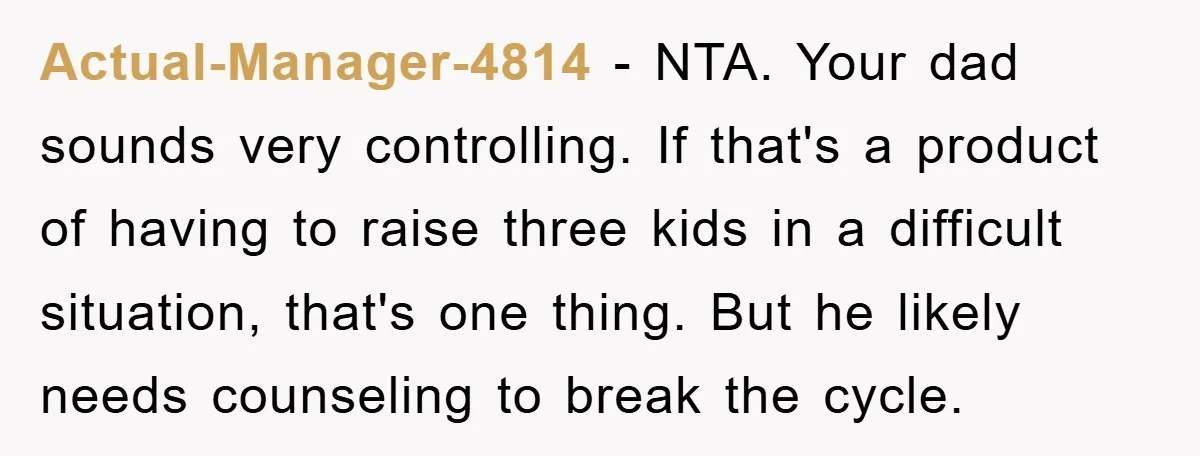 Actual-Manager-4814 − NTA. Your dad sounds very controlling. If that's a product of having to raise three kids in a difficult situation, that's one thing. But he likely needs counseling...