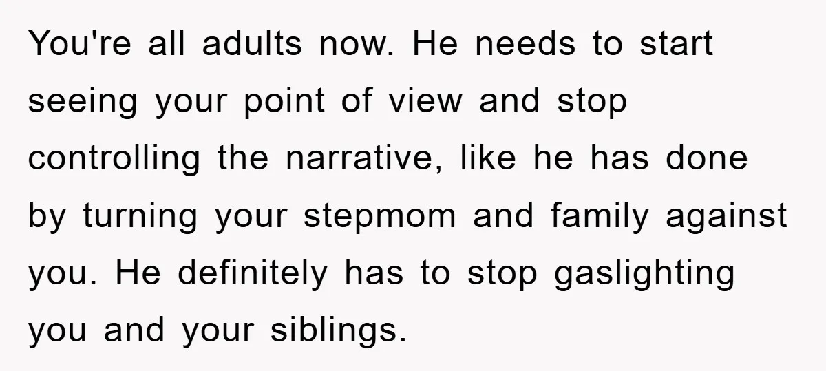 You're all adults now. He needs to start seeing your point of view and stop controlling the narrative, like he has done by turning your stepmom and family against you....