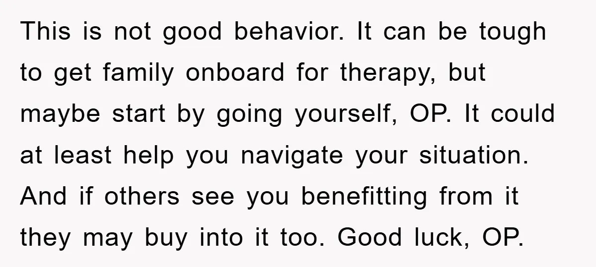 This is not good behavior. It can be tough to get family onboard for therapy, but maybe start by going yourself, OP. It could at least help you navigate your...