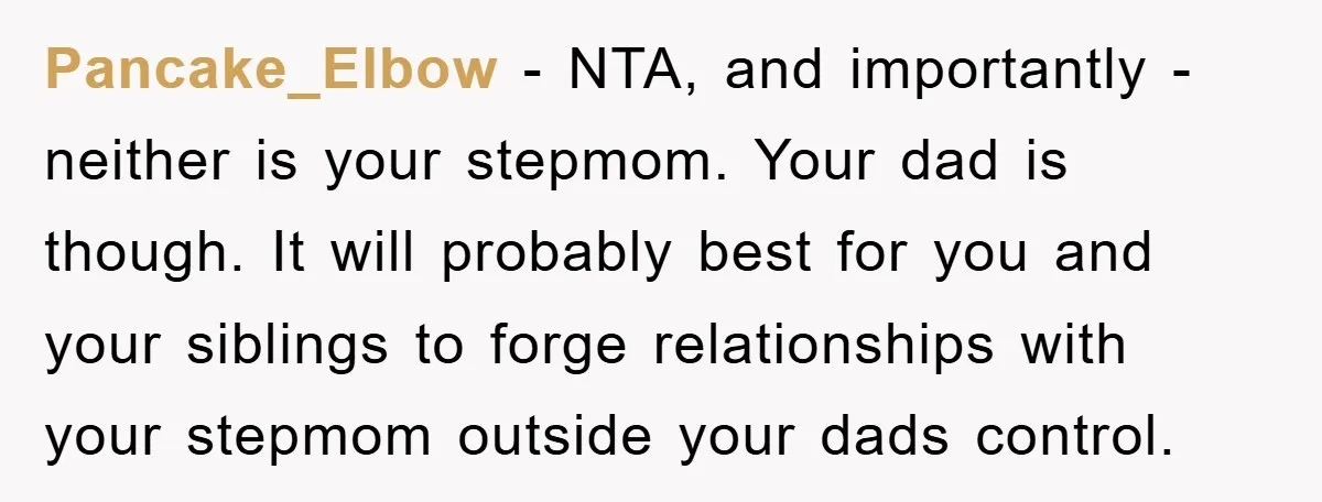 Pancake_Elbow − NTA, and importantly - neither is your stepmom. Your dad is though. It will probably best for you and your siblings to forge relationships with your stepmom outside...