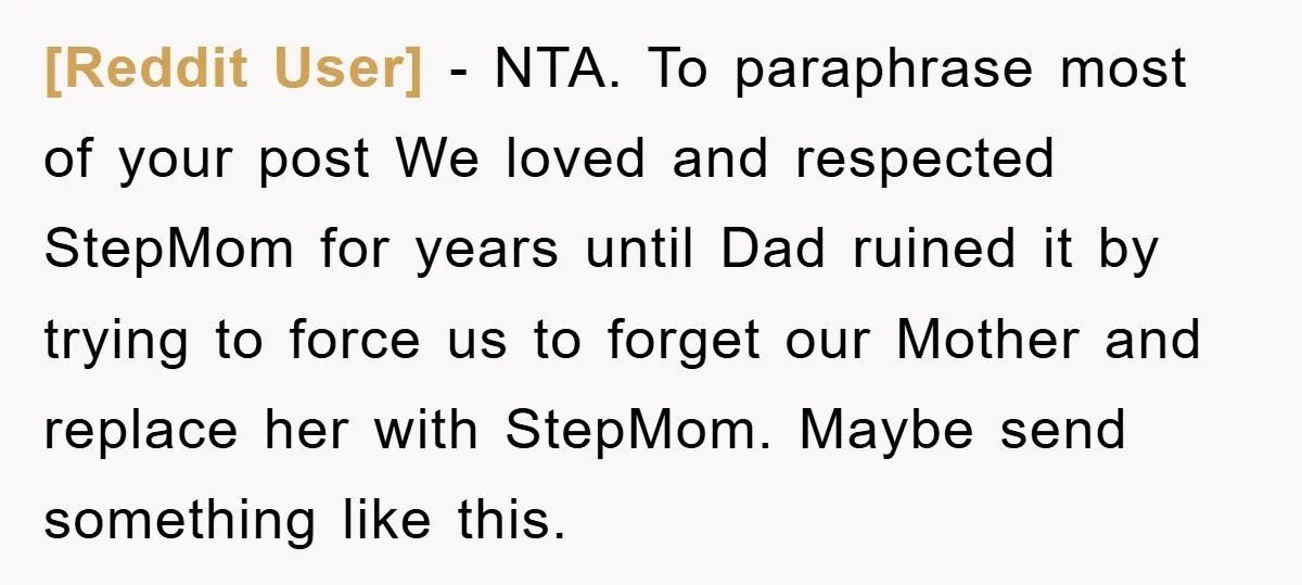[Reddit User] − NTA. To paraphrase most of your post We loved and respected StepMom for years until Dad ruined it by trying to force us to forget our Mother...